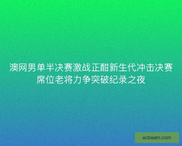 澳网男单半决赛激战正酣新生代冲击决赛席位老将力争突破纪录之夜