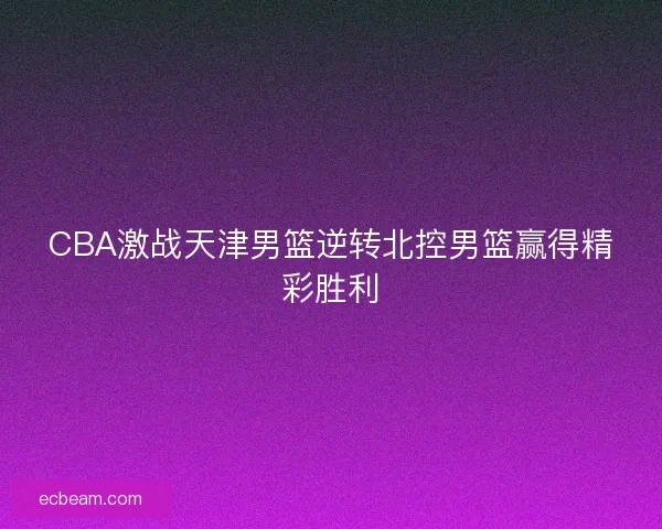 CBA激战天津男篮逆转北控男篮赢得精彩胜利 CBA激战天津男篮逆转北控男篮赢得精彩胜利