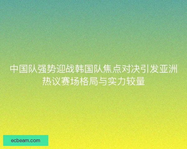 中国队强势迎战韩国队焦点对决引发亚洲热议赛场格局与实力较量
