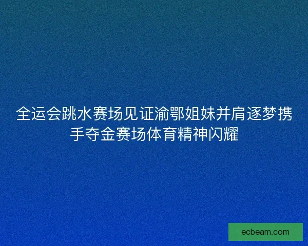 全运会跳水赛场见证渝鄂姐妹并肩逐梦携手夺金赛场体育精神闪耀