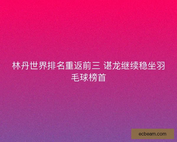 林丹世界排名重返前三 谌龙继续稳坐羽毛球榜首 林丹世界排名重返前三 谌龙继续稳坐羽毛球榜首