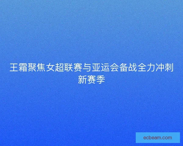 王霜聚焦女超联赛与亚运会备战全力冲刺新赛季