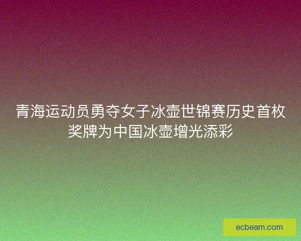 青海运动员勇夺女子冰壶世锦赛历史首枚奖牌为中国冰壶增光添彩 青海运动员勇夺女子冰壶世锦赛历史首枚奖牌为中国冰壶增光添彩