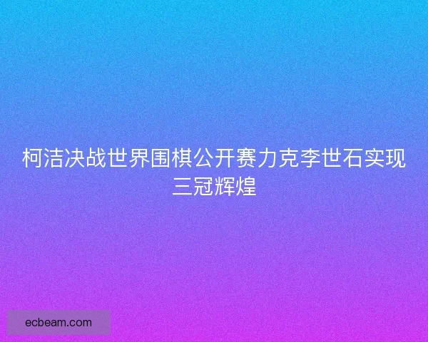 柯洁决战世界围棋公开赛力克李世石实现三冠辉煌