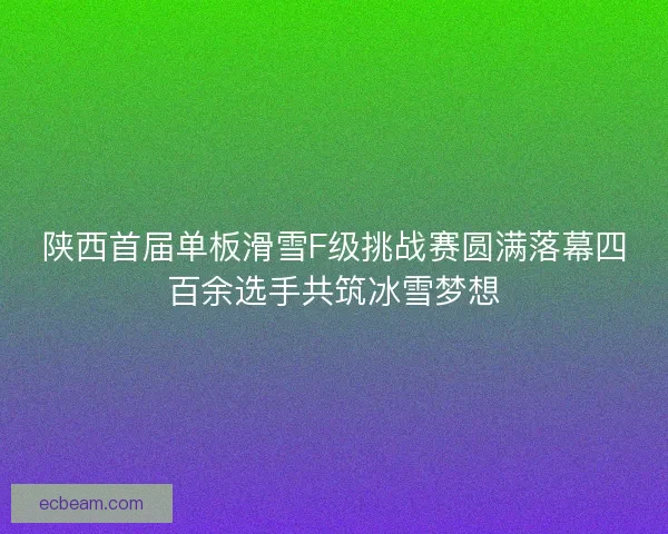 陕西首届单板滑雪F级挑战赛圆满落幕四百余选手共筑冰雪梦想 陕西首届单板滑雪F级挑战赛圆满落幕四百余选手共筑冰雪梦想