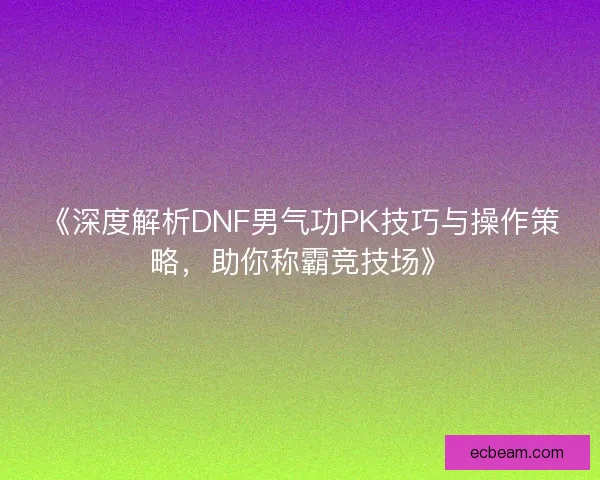 《深度解析DNF男气功PK技巧与操作策略，助你称霸竞技场》