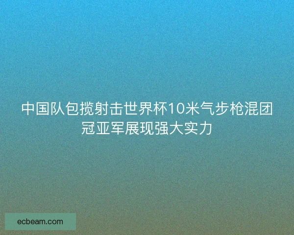 中国队包揽射击世界杯10米气步枪混团冠亚军展现强大实力 中国队包揽射击世界杯10米气步枪混团冠亚军展现强大实力