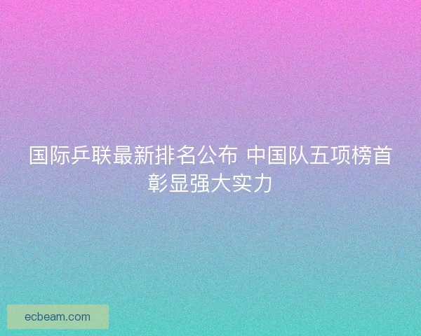 国际乒联最新排名公布 中国队五项榜首彰显强大实力 国际乒联最新排名公布 中国队五项榜首彰显强大实力