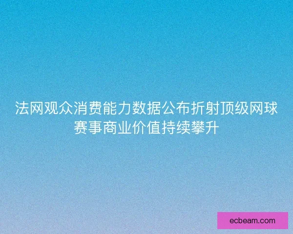 法网观众消费能力数据公布折射顶级网球赛事商业价值持续攀升 法网观众消费能力数据公布折射顶级网球赛事商业价值持续攀升