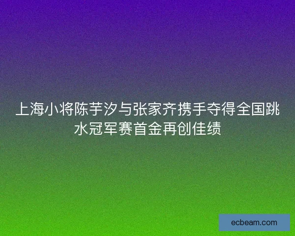 上海小将陈芋汐与张家齐携手夺得全国跳水冠军赛首金再创佳绩 上海小将陈芋汐与张家齐携手夺得全国跳水冠军赛首金再创佳绩