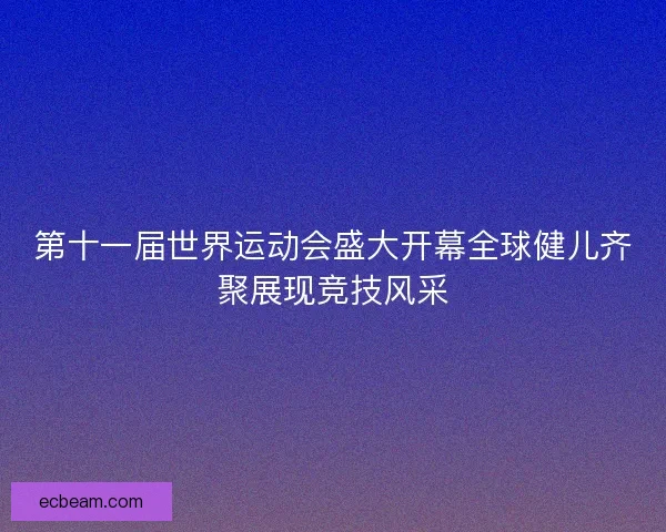 第十一届世界运动会盛大开幕全球健儿齐聚展现竞技风采 第十一届世界运动会盛大开幕全球健儿齐聚展现竞技风采